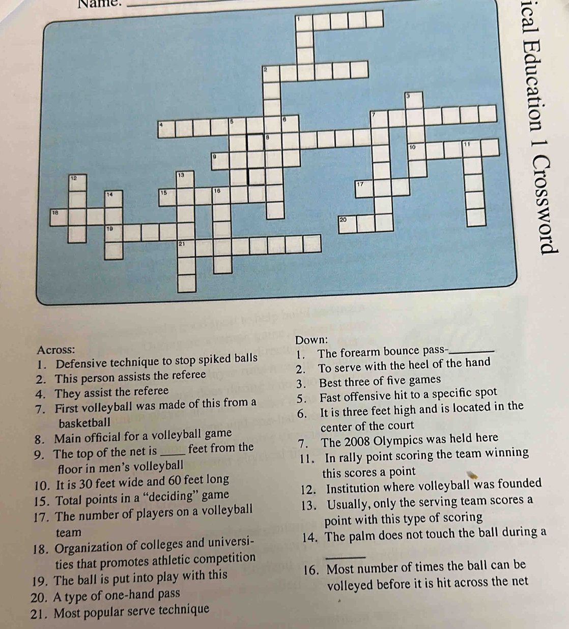 Name._ 
B 
Down: 
Across: 
1. Defensive technique to stop spiked balls 1. The forearm bounce pass_ 
2. This person assists the referee 2. To serve with the heel of the hand 
4. They assist the referee 3. Best three of five games 
7. First volleyball was made of this from a 5. Fast offensive hit to a specific spot 
basketball 6. It is three feet high and is located in the 
8. Main official for a volleyball game center of the court 
9. The top of the net is_ feet from the 7. The 2008 Olympics was held here 
floor in men's volleyball 11. In rally point scoring the team winning 
10. It is 30 feet wide and 60 feet long this scores a point 
15. Total points in a “deciding” game 12. Institution where volleyball was founded 
17. The number of players on a volleyball 13. Usually, only the serving team scores a 
team point with this type of scoring 
18. Organization of colleges and universi- 14. The palm does not touch the ball during a 
ties that promotes athletic competition 
_ 
19. The ball is put into play with this 16. Most number of times the ball can be 
20. A type of one-hand pass volleyed before it is hit across the net 
21. Most popular serve technique