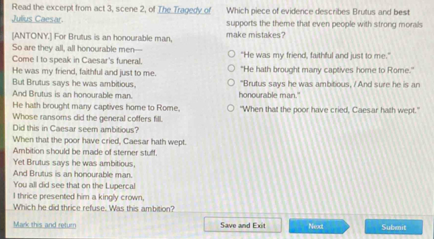 Read the excerpt from act 3, scene 2, of The Tragedy of Which piece of evidence describes Brutus and best 
Julius Caesar. supports the theme that even people with strong morals 
[ANTONY.] For Brutus is an honourable man, make mistakes? 
So are they all, all honourable men--- 
Come I to speak in Caesar's funeral. "He was my friend, faithful and just to me." 
He was my friend, faithful and just to me. "He hath brought many captives home to Rome." 
But Brutus says he was ambitious, "Brutus says he was ambitious, / And sure he is an 
And Brutus is an honourable man. honourable man." 
He hath brought many captives home to Rome, “When that the poor have cried, Caesar hath wept.” 
Whose ransoms did the general coffers fill. 
Did this in Caesar seem ambitious? 
When that the poor have cried, Caesar hath wept. 
Ambition should be made of sterner stuff. 
Yet Brutus says he was ambitious, 
And Brutus is an honourable man. 
You all did see that on the Lupercal 
I thrice presented him a kingly crown, 
Which he did thrice refuse. Was this ambition? 
Mark this and return Save and Exit Next Submit
