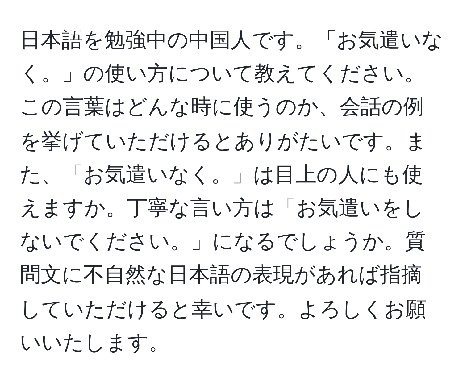 日本語を勉強中の中国人です。「お気遣いなく。」の使い方について教えてください。この言葉はどんな時に使うのか、会話の例を挙げていただけるとありがたいです。また、「お気遣いなく。」は目上の人にも使えますか。丁寧な言い方は「お気遣いをしないでください。」になるでしょうか。質問文に不自然な日本語の表現があれば指摘していただけると幸いです。よろしくお願いいたします。