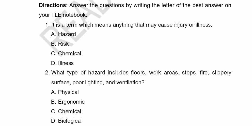 Directions: Answer the questions by writing the letter of the best answer on
your TLE notebook.
1. It is a term which means anything that may cause injury or illness.
A. Hazard
B. Risk
C. Chemical
D. Illness
2. What type of hazard includes floors, work areas, steps, fire, slippery
surface, poor lighting, and ventilation?
A. Physical
B. Ergonomic
C. Chemical
D. Biological