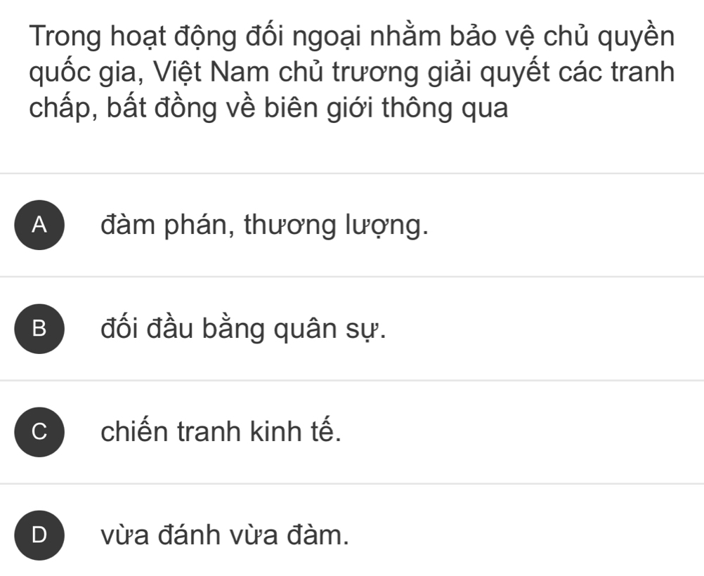 Trong hoạt động đối ngoại nhằm bảo vệ chủ quyền
quốc gia, Việt Nam chủ trương giải quyết các tranh
chấp, bất đồng về biên giới thông qua
A đàm phán, thương lượng.
B đối đầu bằng quân sự.
C chiến tranh kinh tế.
D vừa đánh vừa đàm.