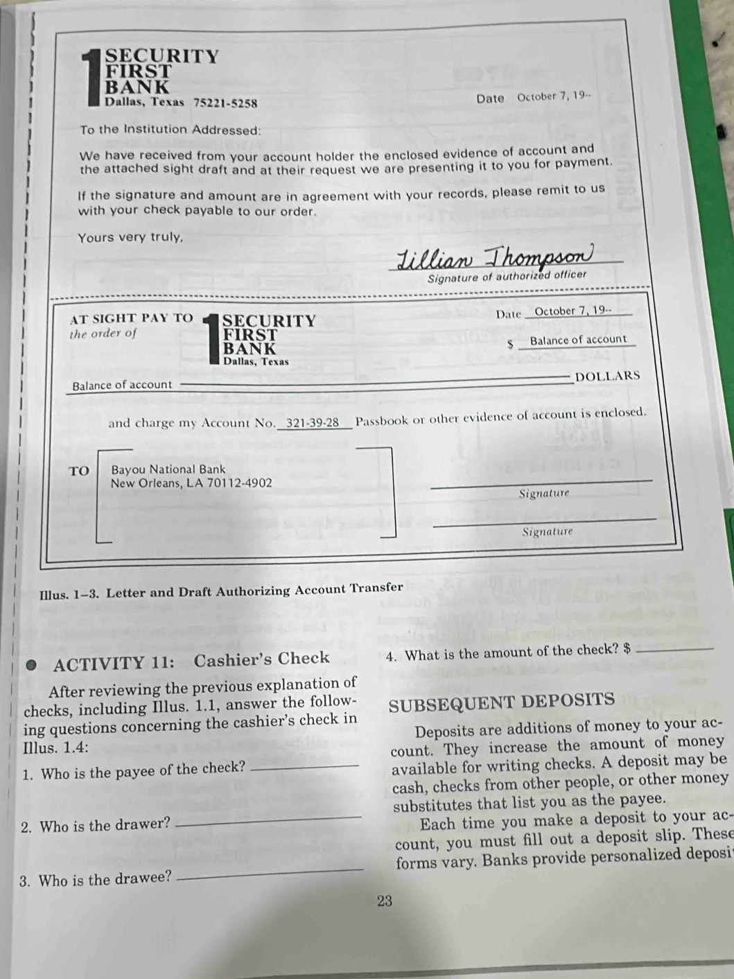 SECURITY 
FIRST 
BANK 
Dallas, Texas 75221-5258 Date October 7, 19-- 
To the Institution Addressed: 
We have received from your account holder the enclosed evidence of account and 
the attached sight draft and at their request we are presenting it to you for payment. 
If the signature and amount are in agreement with your records, please remit to us 
with your check payable to our order. 
Yours very truly, 
Lillian Thompson 
Signature of authorized officer 
Date _ 
AT SIGHT PAY TO SECURITY October 7, 19-- 
the order of FIRST 
BANK Balance of account 
$ __ 
Dallas, Texas 
Balance of account DOLLARS 
and charge my Account No. _321-39-28__ Passbook or other evidence of account is enclosed. 
TO Bayou National Bank 
New Orleans, LA 70112- 4902
Signature 
_ 
Signature 
Illus. 1-3. Letter and Draft Authorizing Account Transfer 
ACTIVITY 11: Cashier's Check 4. What is the amount of the check? $_ 
After reviewing the previous explanation of 
checks, including Illus. 1.1, answer the follow- SUBSEQUENT DEPOSITS 
ing questions concerning the cashier’s check in 
Illus. 1.4: Deposits are additions of money to your ac- 
count. They increase the amount of money 
1. Who is the payee of the check? 
_available for writing checks. A deposit may be 
cash, checks from other people, or other money 
substitutes that list you as the payee. 
2. Who is the drawer? 
_Each time you make a deposit to your ac- 
count, you must fill out a deposit slip. These 
3. Who is the drawee? _forms vary. Banks provide personalized deposi 
23