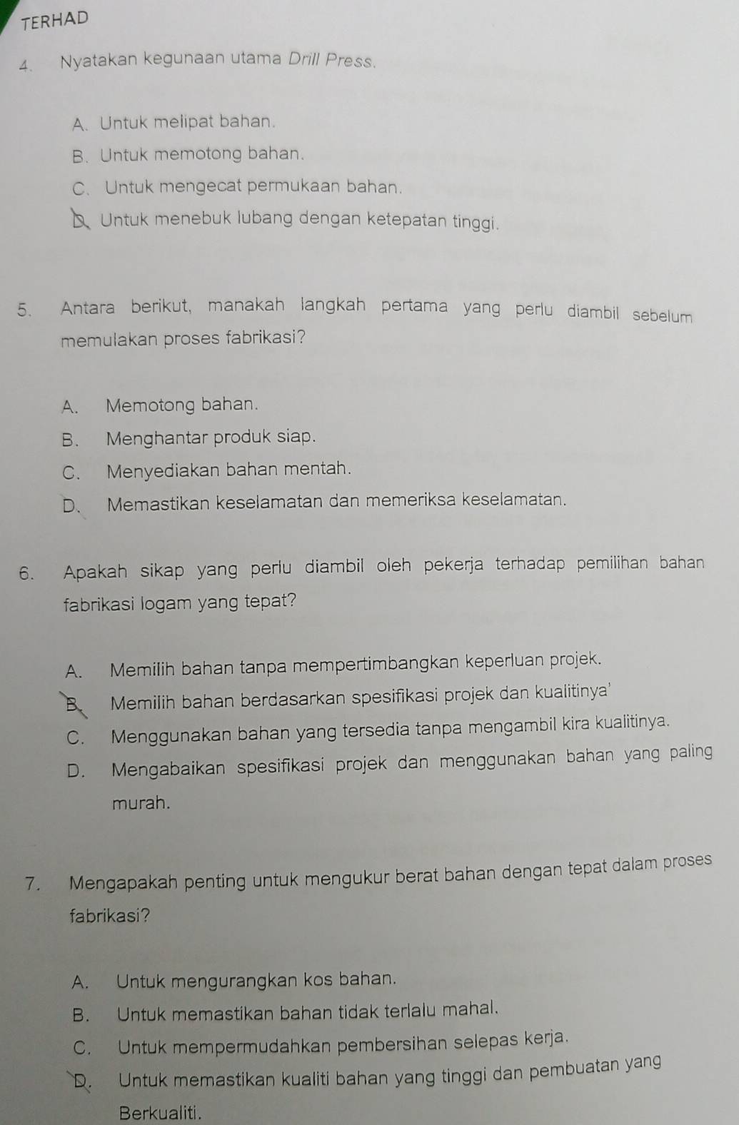 TERHAD
4. Nyatakan kegunaan utama Drill Press.
A. Untuk melipat bahan.
B. Untuk memotong bahan.
C. Untuk mengecat permukaan bahan.
D Untuk menebuk lubang dengan ketepatan tinggi.
5. Antara berikut, manakah langkah pertama yang perlu diambil sebelum
memulakan proses fabrikasi?
A. Memotong bahan.
B. Menghantar produk siap.
C. Menyediakan bahan mentah.
D、 Memastikan keselamatan dan memeriksa keselamatan.
6. Apakah sikap yang perlu diambil oleh pekerja terhadap pemilihan bahan
fabrikasi logam yang tepat?
A. Memilih bahan tanpa mempertimbangkan keperluan projek.
B Memilih bahan berdasarkan spesifikasi projek dan kualitinya'
C. Menggunakan bahan yang tersedia tanpa mengambil kira kualitinya.
D. Mengabaikan spesifikasi projek dan menggunakan bahan yang paling
murah.
7. Mengapakah penting untuk mengukur berat bahan dengan tepat dalam proses
fabrikasi?
A. Untuk mengurangkan kos bahan.
B. Untuk memastikan bahan tidak terlalu mahal.
C. Untuk mempermudahkan pembersihan selepas kerja.
D. Untuk memastikan kualiti bahan yang tinggi dan pembuatan yang
Berkualiti.