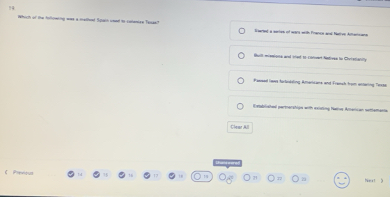 Which of the following was a method Spain used to colonize Texas? Started a series of wars with France and Native Americans
Built missions and tried to convert Natives to Christianity
Passed laws forbidding Americans and French from entering Texas
Established partnerships with existing Native American settlements
Clear Alll
Usandwered
《 Previous 14 17 7:8 19 21 22 23 Next 》