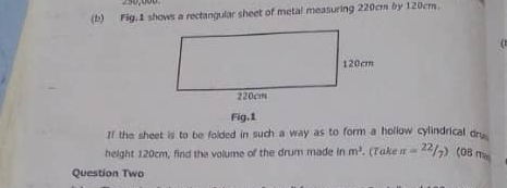 Fig,1 shows a rectangular sheet of metal measuring 220cm by 120cm. 
Fig,1 
If the sheet is to be folded in such a way as to form a hollow cylindrical dry. 
height 120cm, find the volume of the drum made in m^3. (Take π =^22/_7) (0B mas 
Question Two