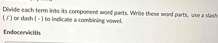 Divide each term into its component word parts. Write these word parts, use a slash 
( / ) or dash ( - ) to indicate a combining vowel. 
Endocervicitis