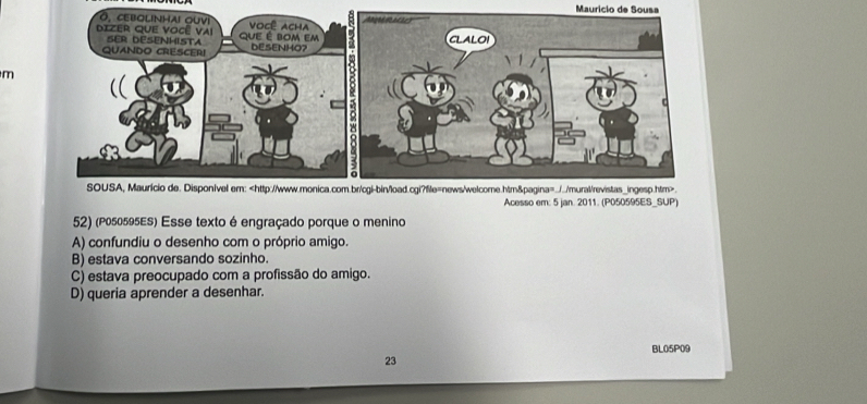 Maurício de Sousa
m
Acesso em: 5 jan. 2011. (P050595ES_SUP
52) (P050595ES) Esse texto é engraçado porque o menino
A) confundiu o desenho com o próprio amigo.
B) estava conversando sozinho.
C) estava preocupado com a profissão do amigo.
D) queria aprender a desenhar.
BL05P09
23