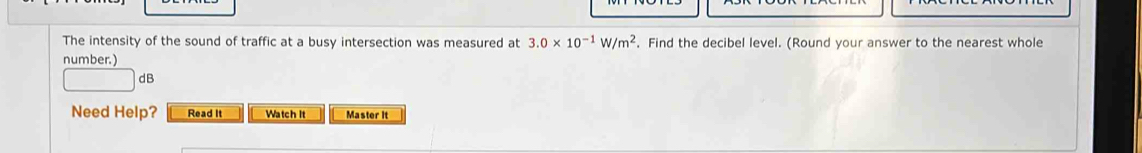 The intensity of the sound of traffic at a busy intersection was measured at 3.0* 10^(-1)W/m^2. Find the decibel level. (Round your answer to the nearest whole 
number.) 
dB 
Need Help? Read It Watch it Master It