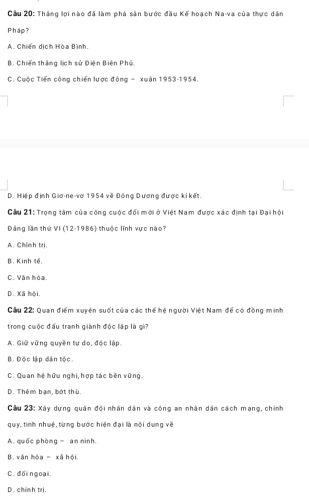 Thắng lợi nào đã làm phá sản bước đầu Kế hoạch Na-va của thực dân
Pháp?
A. Chiến dịch Hòa Bình.
B. Chiến thắng lịch sử Điện Biên Phủ.
C. Cuộc Tiến công chiến lược đông - xuân 1953-1954.
D. Hiệp định Giơ-ne-vơ 1954 về Đông Dương được kí kết.
Câu 21: Trọng tâm của công cuộc đổi mới ở Việt Nam được xác định tại Đại hội
Đảng lần thứ VI (12-1986) thuộc lĩnh vực nào?
A. Chinh trị.
B. Kinh tế.
C. Văn hóa.
D. Xã hội.
Câu 22: Quan điểm xuyên suốt của các thế hệ người Việt Nam để có đồng minh
trong cuộc đấu tranh giành độc lập là gì?
A. Giữ vững quyền tự do, độc lập.
B. Độc lập dân tộc.
C. Quan hệ hữu nghị, hợp tác bền vững.
D. Thêm bạn, bớt thù.
Câu 23: Xây dựng quân đội nhân dân và công an nhân dân cách mạng, chính
quy, tinh nhuệ, từng bước hiện đại là nội dung về
A. quốc phòng - an ninh.
B. văn hóa - xã hội.
C. đối ngoại.
D. chính trị.