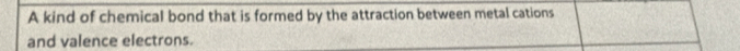 A kind of chemical bond that is formed by the attraction between metal cations 
and valence electrons.