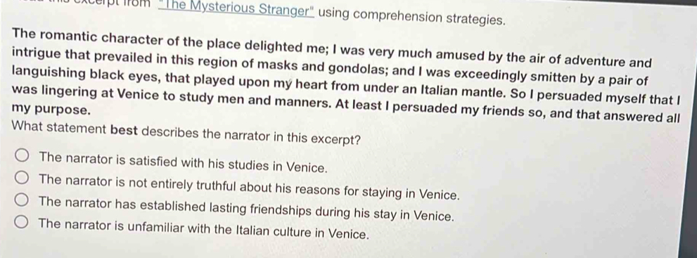 xcept im "The Mysterious Stranger" using comprehension strategies.
The romantic character of the place delighted me; I was very much amused by the air of adventure and
intrigue that prevailed in this region of masks and gondolas; and I was exceedingly smitten by a pair of
languishing black eyes, that played upon my heart from under an Italian mantle. So I persuaded myself that I
was lingering at Venice to study men and manners. At least I persuaded my friends so, and that answered all
my purpose.
What statement best describes the narrator in this excerpt?
The narrator is satisfied with his studies in Venice.
The narrator is not entirely truthful about his reasons for staying in Venice.
The narrator has established lasting friendships during his stay in Venice.
The narrator is unfamiliar with the Italian culture in Venice.