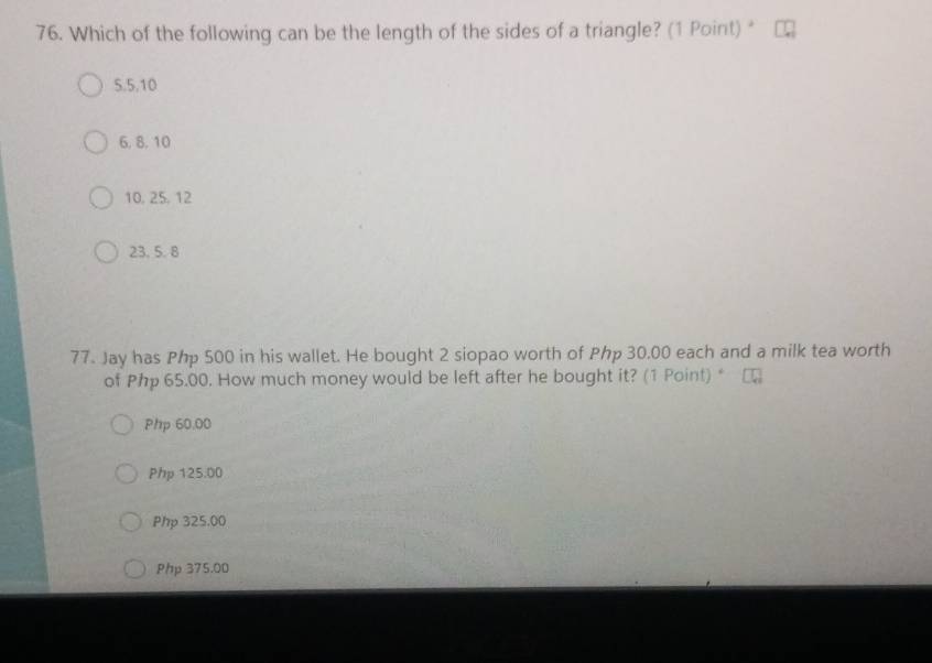 Which of the following can be the length of the sides of a triangle? (1 Point) “
5.5, 10
6, 8. 10
10, 25, 12
23. 5. 8
77. Jay has Php 500 in his wallet. He bought 2 siopao worth of Php 30.00 each and a milk tea worth
of Php 65.00. How much money would be left after he bought it? (1 Point) *
Php 60.00
Php 125.00
Php 325.00
Php 375.00