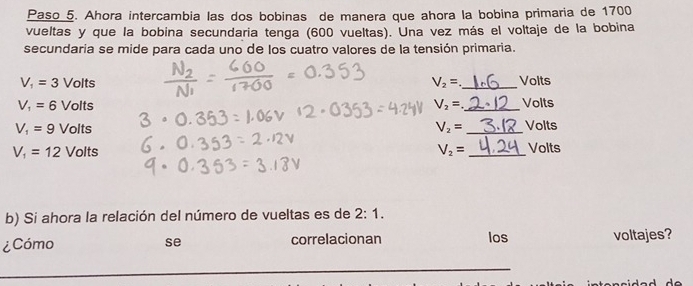 Paso 5. Ahora intercambia las dos bobinas de manera que ahora la bobina primaria de 1700
vueltas y que la bobina secundaria tenga (600 vueltas). Una vez más el voltaje de la bobina 
secundaria se mide para cada uno de los cuatro valores de la tensión primaria.
V_1=3 Volts V_2= _ Volts
V_1=6 Volts V_2= _  Volts
V_1=9 Volts V_2= _  Volts
V_1=12 Volts V_2= _ Volts
b) Si ahora la relación del número de vueltas es de 2:1. 
¿Cómo se correlacionan los voltajes?