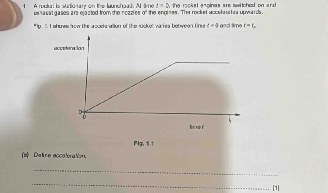 A rocket is stationary on the launchpad. At time t=0 , the rocket engines are switched on and 
exhaust gases are ejected from the nozzles of the engines. The rocket accelerates upwards. 
Fig. 1.1 shows how the acceleration of the rocket varies between time t=0 and time t=t_t. 
Fig. 1.1 
(a) Define acceleration. 
_ 
_ 
[1]