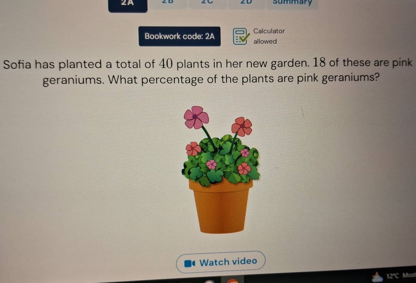 2A summary 
Calculator 
Bookwork code: 2A 
allowed 
Sofia has planted a total of 40 plants in her new garden. 18 of these are pink 
geraniums. What percentage of the plants are pink geraniums? 
Watch video 
12°C Most