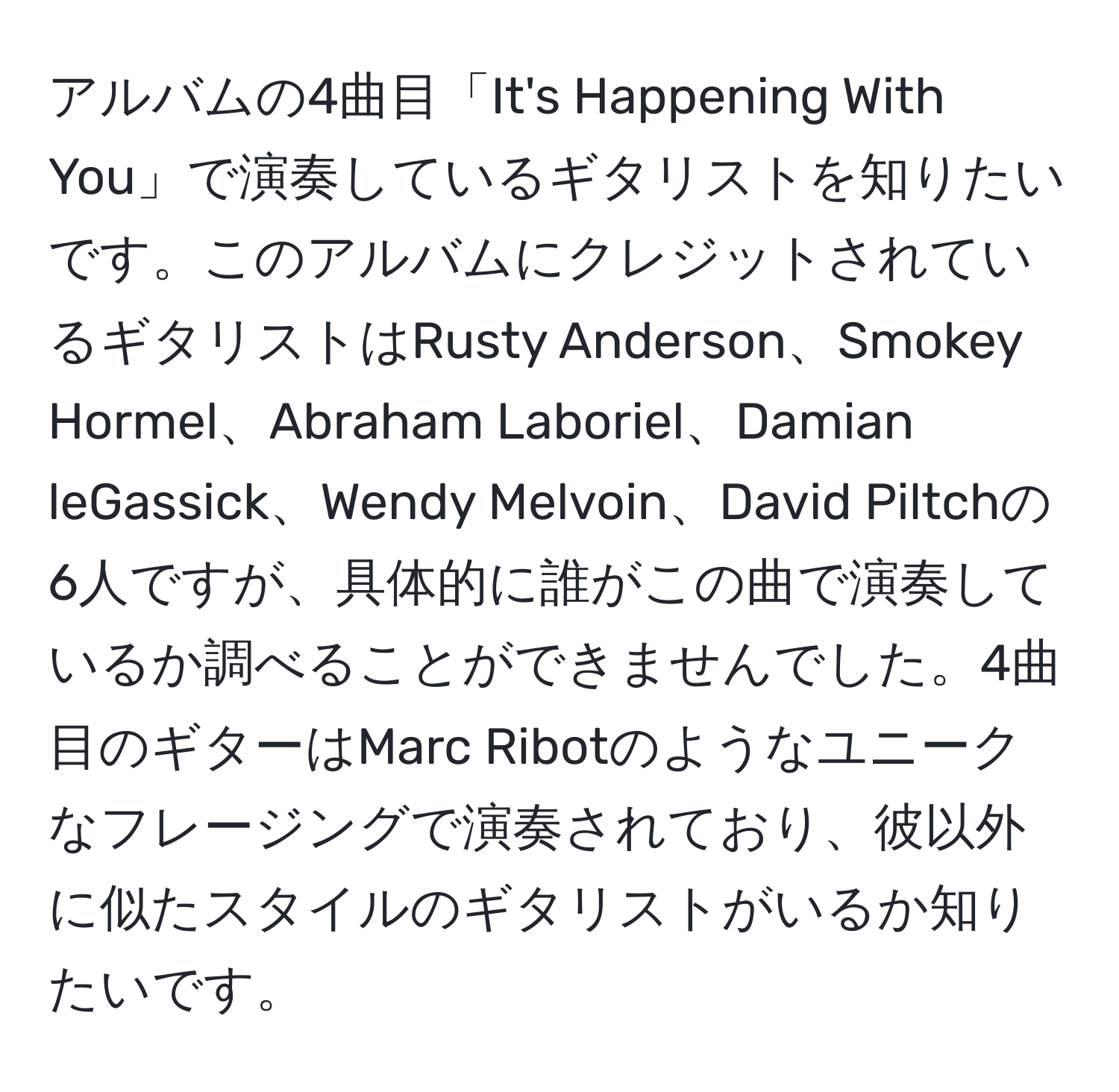 アルバムの4曲目「It's Happening With You」で演奏しているギタリストを知りたいです。このアルバムにクレジットされているギタリストはRusty Anderson、Smokey Hormel、Abraham Laboriel、Damian leGassick、Wendy Melvoin、David Piltchの6人ですが、具体的に誰がこの曲で演奏しているか調べることができませんでした。4曲目のギターはMarc Ribotのようなユニークなフレージングで演奏されており、彼以外に似たスタイルのギタリストがいるか知りたいです。