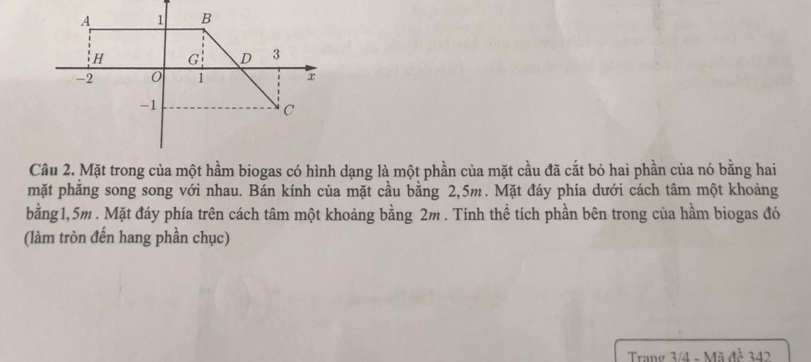 Mặt trong của một hầm biogas có hình dạng là một phần của mặt cầu đã cắt bỏ hai phần của nó bằng hai 
mặt phăng song song với nhau. Bán kính của mặt cầu bằng 2,5m. Mặt đáy phía dưới cách tâm một khoảng 
bằng1, 5m. Mặt đáy phía trên cách tâm một khoảng bằng 2m. Tính thể tích phần bên trong của hầm biogas đó 
(làm tròn đến hang phần chục) 
Trang 3/4 - Mã đề 342