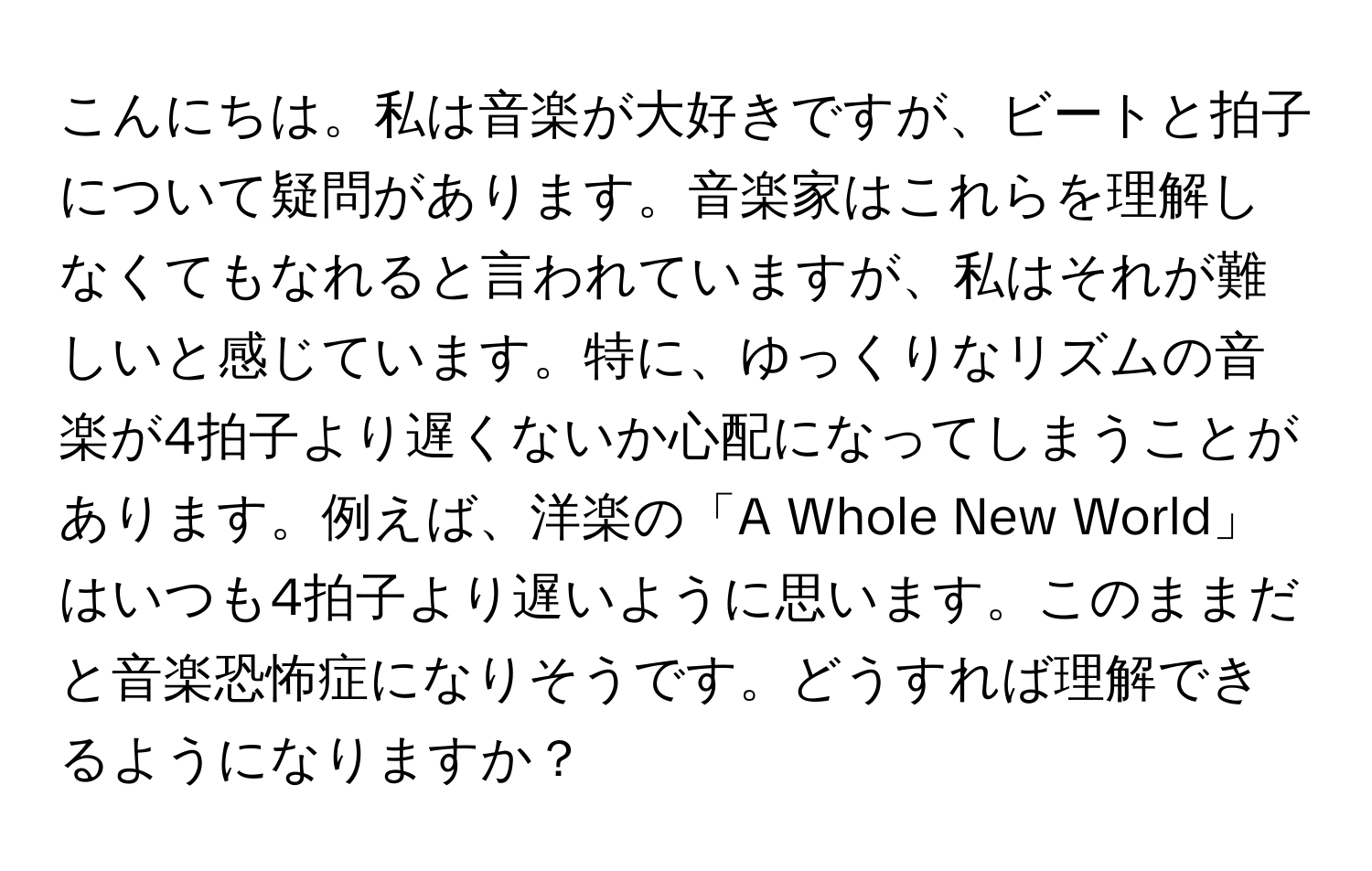 こんにちは。私は音楽が大好きですが、ビートと拍子について疑問があります。音楽家はこれらを理解しなくてもなれると言われていますが、私はそれが難しいと感じています。特に、ゆっくりなリズムの音楽が4拍子より遅くないか心配になってしまうことがあります。例えば、洋楽の「A Whole New World」はいつも4拍子より遅いように思います。このままだと音楽恐怖症になりそうです。どうすれば理解できるようになりますか？