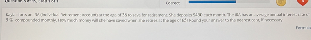 of 15, Step 1 of 1 Correct 
Kayla starts an IRA (Individual Retirement Account) at the age of 36 to save for retirement. She deposits $450 each month. The IRA has an average annual interest rate of
5 % compounded monthly. How much money will she have saved when she retires at the age of 65? Round your answer to the nearest cent, if necessary. 
Formula