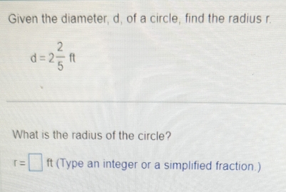 Given the diameter, d, of a circle, find the radius r.
d=2 2/5 ft
What is the radius of the circle?
r=□ ft (Type an integer or a simplified fraction.)