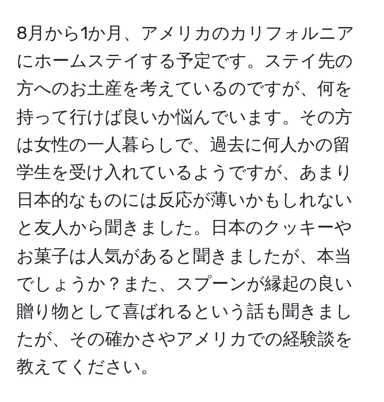 8月から1か月、アメリカのカリフォルニアにホームステイする予定です。ステイ先の方へのお土産を考えているのですが、何を持って行けば良いか悩んでいます。その方は女性の一人暮らしで、過去に何人かの留学生を受け入れているようですが、あまり日本的なものには反応が薄いかもしれないと友人から聞きました。日本のクッキーやお菓子は人気があると聞きましたが、本当でしょうか？また、スプーンが縁起の良い贈り物として喜ばれるという話も聞きましたが、その確かさやアメリカでの経験談を教えてください。