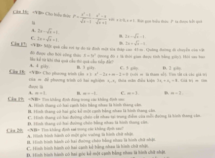 Câu 16; Cho biểu thức P= (x^3-1)/sqrt(x)-1 - (x^2-x)/sqrt(x)+1  với x≥ 0,x!= 1 Rút gọn biểu thức P ta được kết quả
l
A. 2x-sqrt(x)+1.
B. 2x-sqrt(x)-1.
C. 2x+sqrt(x)+1. D. 2x+sqrt(x)-1.
Câu 17: ∠ VD>M ột quả cầu rơi tự do từ đinh một tòa tháp cao 45 m . Quãng đường đi chuyển của vật
đó được cho bái cāng thức S=5t^2
lu kể từ khi thá quả cầu thì quả cầu tiếp đất? (trong đó r là thời gian được tỉnh bằng giảy). Hòi sau bao
A. 4 giāy. B. 3 giây. C. 5 giây. D. 2 giây.
Câu 18: ∠ VD> Cho phương trinh (ằn x≥ x^2-2x+m-2=0 (với m là tham số). Tìm tất cả các giá trị
của m để phương trình có hai nghiệm x_1,x_1 thòa măn điều kiện 3x_1+x_2=8. Giả trị m tìm
được là
A. m=1. B. m=-1. C. m=3. D. m=2.
Câu 19: Tìm khẳng định đúng trong các khẳng định sau:
A. Hình thang có hai cạnh bên bằng nhau là hình thang cân.
B. Hình thang có hai góc kể một cạnh bằng nhau là hình thang cân.
C. Hình thang có hai đường chéo cất nhau tại trung điểm của mỗi đường là hình thang cân.
D. Hình thang có hai đường chéo bằng nhau là hình thang căn.
Câu 20; ∠ NID Tim khẳng định sai trong các khẳng định sau?
A. Hình bình hành có một góc vuống là hình chữ nhật.
B. Hình binh hành có hai đường chéo bằng nhau là hình chữ nhật.
C. Hình bình hành có hai cạnh kẻ bằng nhau là hình chữ nhật.
D. Hình bình hành có hai góc kể một cạnh bằng nhau là hình chữ nhật.