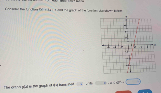 wer from each drop-down menu . 
Consider the function f(x)=3x+1 and the graph of the function g(x) shown below. 
The graph g(x) is the graph of f(x) translated units , and g(x)=□°.