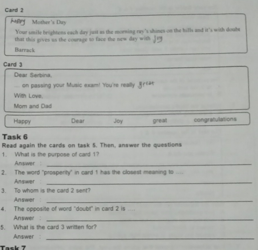 Card 2 
Kappy Mother's Day 
Your smile brightens each day just as the morning ray 's shines on the hills and it’s with doubt 
that this gives us the courage to face the new day with . 
Barrack 
Card 3 
Dear Serbina, 
... on passing your Music exam! You're really 
With Love, 
Mom and Dad 
Happy Dear Joy great congratulations 
Task 6 
Read again the cards on task 5. Then, answer the questions 
1. What is the purpose of card 1? 
Answer :_ 
2. The word "prosperity" in card 1 has the closest meaning to .... 
Answer :_ 
3. To whom is the card 2 sent? 
Answer :_ 
4. The opposite of word “doubt” in card 2 is .. 
Answer :_ 
5. What is the card 3 written for? 
Answer :_ 
Task 7
