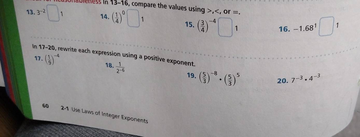 onableness in 13-16, compare the values using >, =. 
13. 3^(-2) 1 14. ( 1/4 )^0 1
15. ( 3/4 )^-4 1 16. -1.68^1
1 
In 17-20, rewrite each expression using a positive exponent. 
17 . ( 1/9 )^-4
18.  1/2^(-6) 
19. ( 5/3 )^-8· ( 5/3 )^5
20. 7^(-3)· 4^(-3)
60 2-1 Use Laws of Integer Exponents