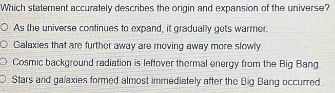 Which statement accurately describes the origin and expansion of the universe?
As the universe continues to expand, it gradually gets warmer.
Galaxies that are further away are moving away more slowly.
Cosmic background radiation is leftover thermal energy from the Big Bang.
Stars and galaxies formed almost immediately after the Big Bang occurred.