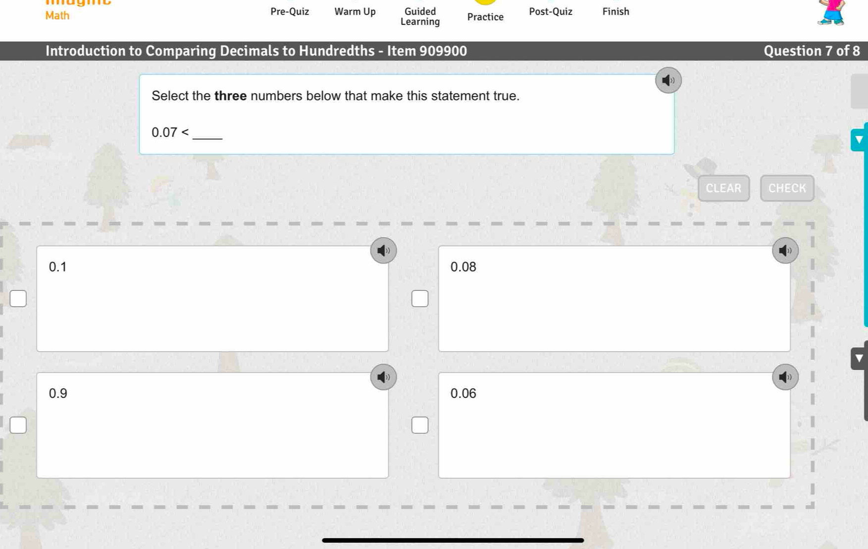 Math Pre-Quiz Warm Up Guided Practice Post-Quiz Finish
Learning
Introduction to Comparing Decimals to Hundredths - Item 909900 Question 7 of 8
Select the three numbers below that make this statement true.
0.07 _
CLEAR CHECK
0.1 0.08
0.9 0.06