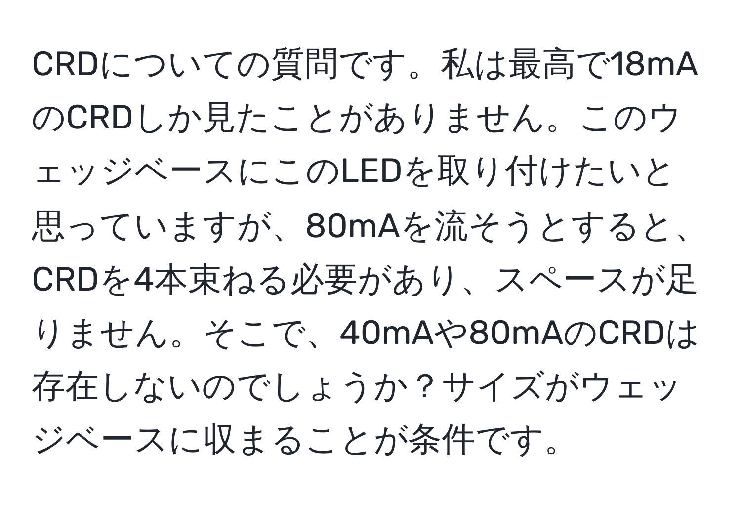 CRDについての質問です。私は最高で18mAのCRDしか見たことがありません。このウェッジベースにこのLEDを取り付けたいと思っていますが、80mAを流そうとすると、CRDを4本束ねる必要があり、スペースが足りません。そこで、40mAや80mAのCRDは存在しないのでしょうか？サイズがウェッジベースに収まることが条件です。