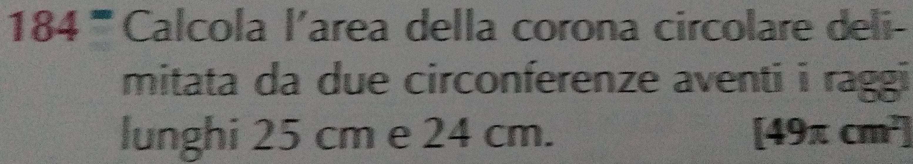 184^= Calcola l’area della corona circolare deli- 
mitata da due circonferenze aventi i raggi 
lunghi 25 cm e 24 cm. [49π cm^2]