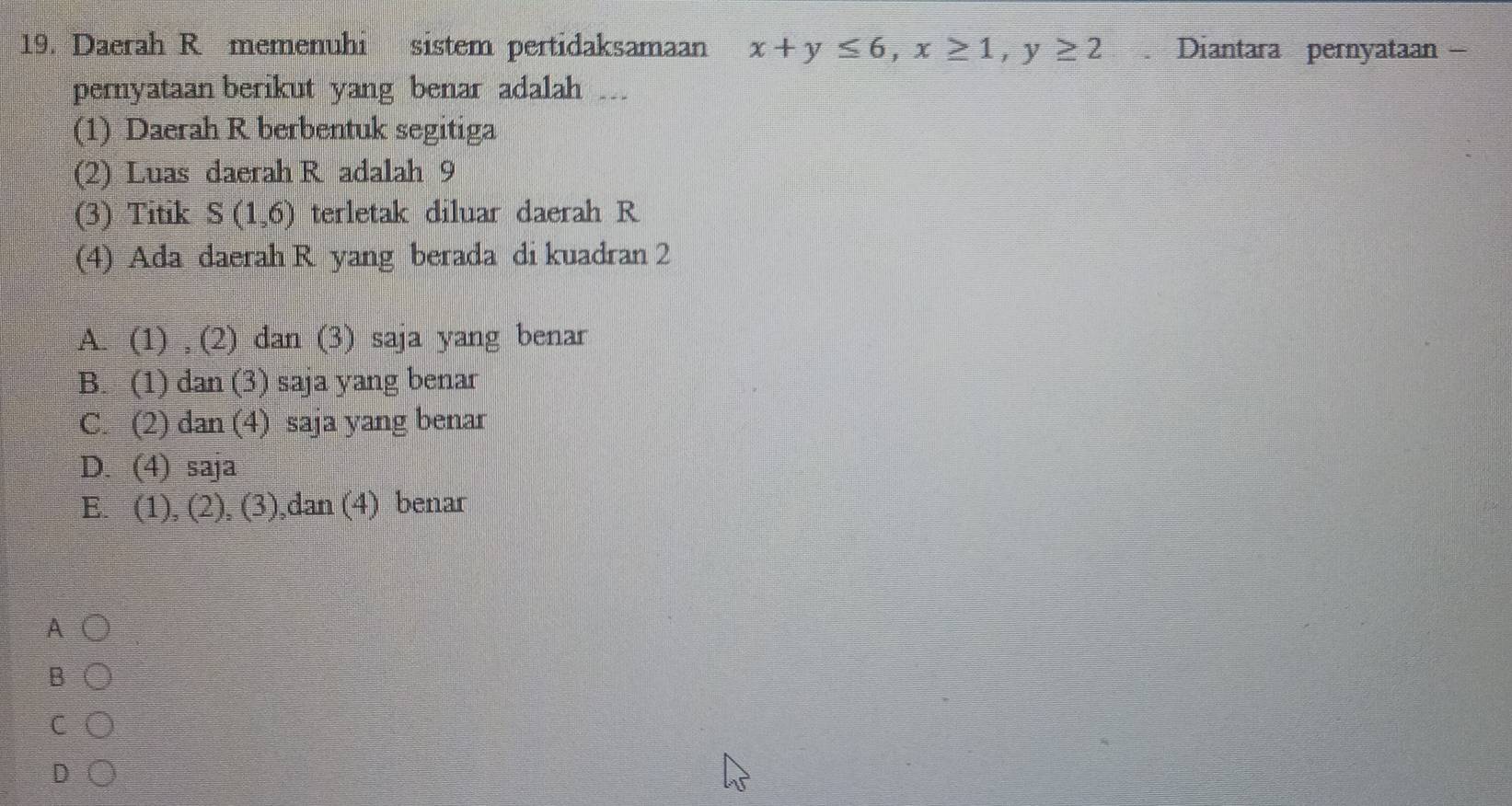 Daerah R memenuhi sistem pertidaksamaan x+y≤ 6, x≥ 1, y≥ 2. Diantara pernyataan -
pernyataan berikut yang benar adalah 
(1) Daerah R berbentuk segitiga
(2) Luas daerah R adalah 9
(3) Titik S(1,6) terletak diluar daerah R
(4) Ada daerah R yang berada di kuadran 2
A. (1) , (2) dan (3) saja yang benar
B. (1) dan (3) saja yang benar
C. (2) dan (4) saja yang benar
D. (4) saja
E. (1), (2), (3),dan (4) benar
A
B
C
D