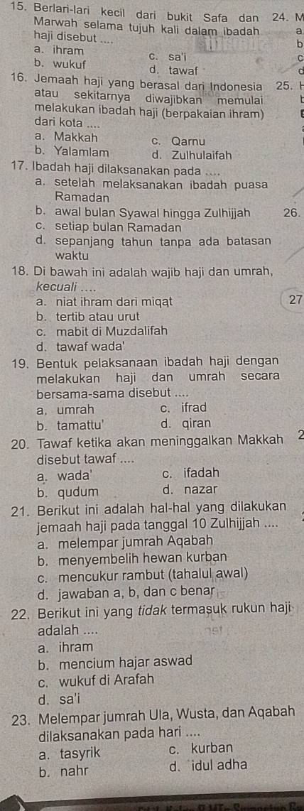 Berlari-lari kecil dari bukit Safa dan 24. M
Marwah selama tujuh kali dalam ibadah a
haji disebut ....
b
a. ihram c. sa'i
C
b. wukuf d. tawaf
a
16. Jemaah haji yang berasal dari Indonesia 25. 
atau sekitarnya diwajibkan memulai
melakukan ibadah haji (berpakaian ihram)
dari kota ....
a.Makkah c. Qarnu
b. Yalamlam d. Zulhulaifah
17. Ibadah haji dilaksanakan pada
a. setelah melaksanakan ibadah puasa
Ramadan
b. awal bulan Syawal hingga Zulhijjah 26.
c. setiap bulan Ramadan
d. sepanjang tahun tanpa ada batasan
waktu
18. Di bawah ini adalah wajib haji dan umrah,
kecuali ....
a. niat ihram dari miqat 27
b. tertib atau urut
c. mabit di Muzdalifah
d.tawaf wada'
19. Bentuk pelaksanaan ibadah haji dengan
melakukan haji dan umrah secara
bersama-sama disebut ....
a. umrah c.ifrad
b. tamattu' d. qiran
20. Tawaf ketika akan meninggalkan Makkah 2
disebut tawaf ....
a. wada' c. ifadah
b. qudum d. nazar
21. Berikut ini adalah hal-hal yang dilakukan
jemaah haji pada tanggal 10 Zulhijjah ....
a. melempar jumrah Aqabah
b. menyembelih hewan kurban
c. mencukur rambut (tahalul awal)
d. jawaban a, b, dan c benar
22. Berikut ini yang tidak termasuk rukun haji
adalah ....
191
a. ihram
b. mencium hajar aswad
c. wukuf di Arafah
d. sa'i
23. Melempar jumrah Ula, Wusta, dan Aqabah
dilaksanakan pada hari ....
a. tasyrik c. kurban
b. nahr d. idul adha