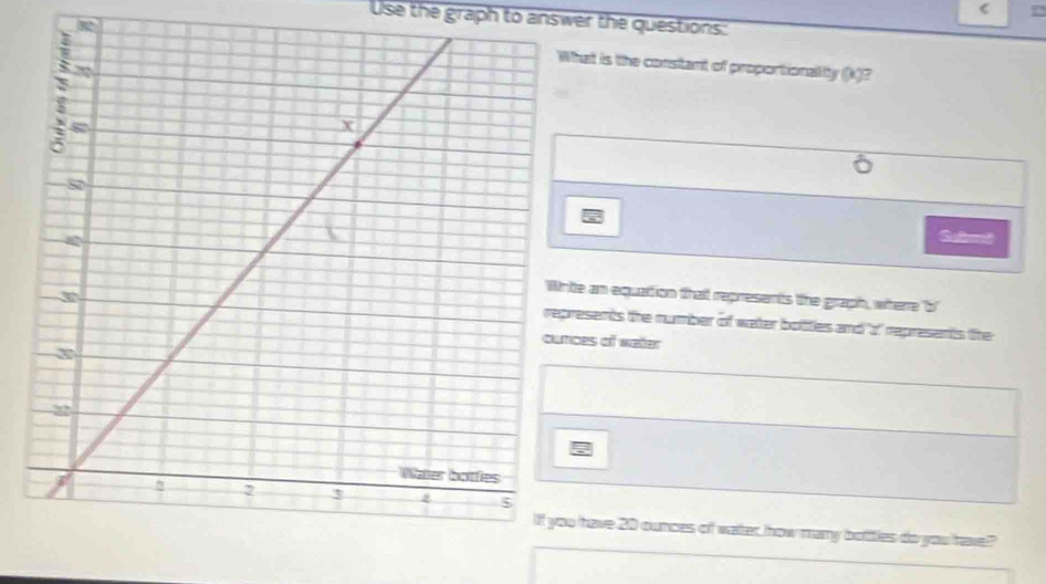 ( 
Use the graph to answer the questions: 
Rat is the constant of proportionallity (k)? 
e an equation that represents the graph, where 'b 
esents the number of water bolities and ' 2" represents the 
es of water 
have 20 ounces of vater, how many bottles do you have?