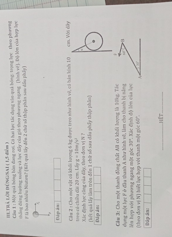 III.TRẢ LỜI ĐÚNG/SAI ( 1,5 điểm ) 
Câu 1 : Một quả bóng bàn đang rơi. Có hai lực tác dụng vào quả bóng: trọng lực theo phương 
thẳng đứng hướng xuống và lực đấy của gió theo phương ngang (hình vẽ). Độ lớn của hợp lực 
F là bao nhiêu Niutơn? (Kết quả lấy đến 2 chữ số thập phân sau dấu phẩy) 
Đáp án: 
Câu 2 : Cho một vật có khối lượng 6 kg được treo như hình vẽ, có bán kính 10 cm. Với dây 
treo có chiều dài 20 cm. Lấy g=10m/s^2
Xác định lực căng của dây, theo đơn vị N ? 
a 
(kết quả lấy làm tròn đến 1 chữ số sau dấu phẩy thập phân) 
Đáp án: 
Câu 3: Cho một thanh đồng chất AB có khối lượng là 10kg. Tác F 
dụng một lực F ở đầu thanh A như hình vẽ, làm cho thanh bị nâng 60° B 
lên hợp với phương ngang một góc 30° *. Xác định độ lớn của lực 
(theo đơn vị N) biết lực hợp với thanh một góc 60°. 30°
A 
Đáp án: 
_hết_