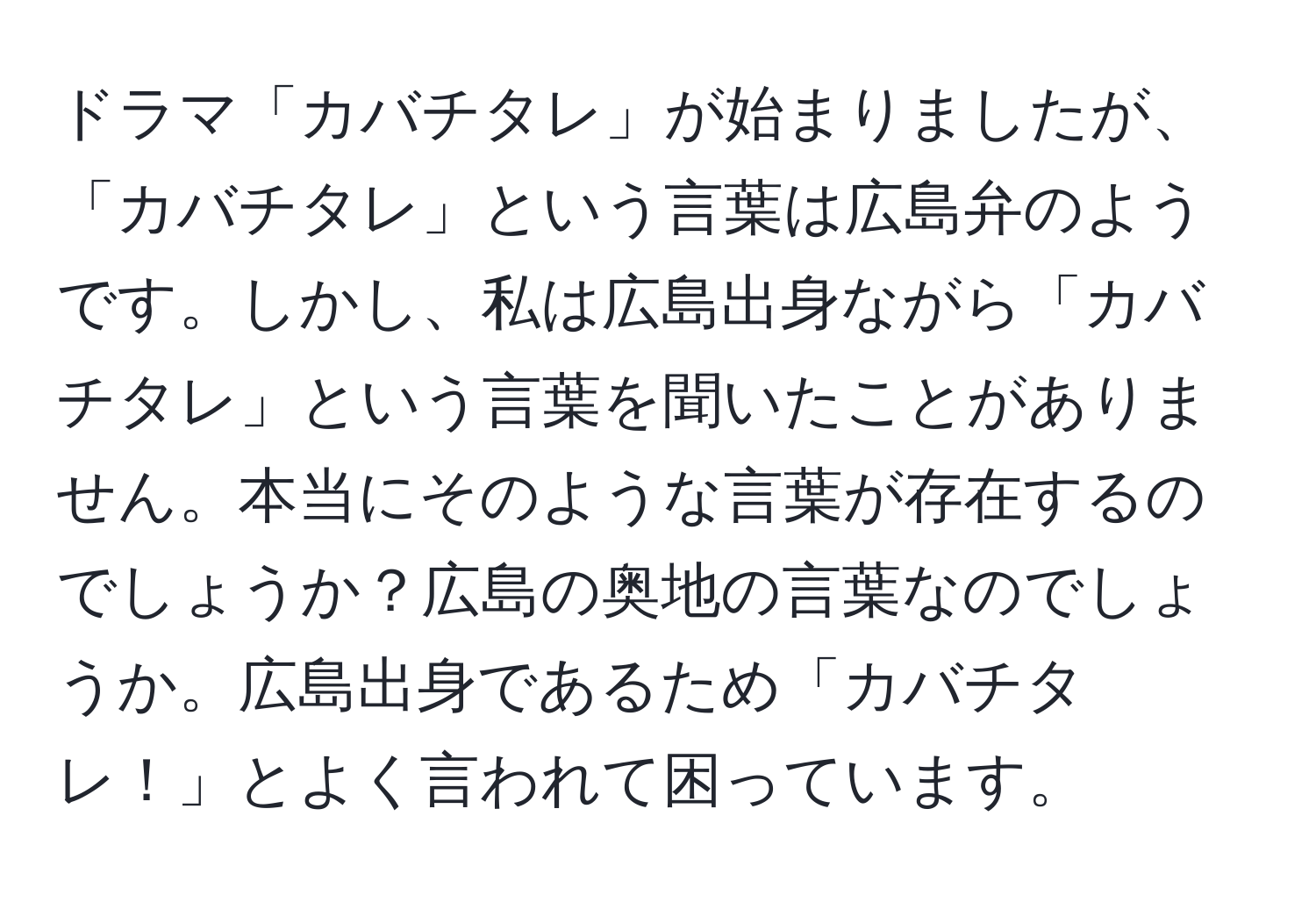 ドラマ「カバチタレ」が始まりましたが、「カバチタレ」という言葉は広島弁のようです。しかし、私は広島出身ながら「カバチタレ」という言葉を聞いたことがありません。本当にそのような言葉が存在するのでしょうか？広島の奥地の言葉なのでしょうか。広島出身であるため「カバチタレ！」とよく言われて困っています。