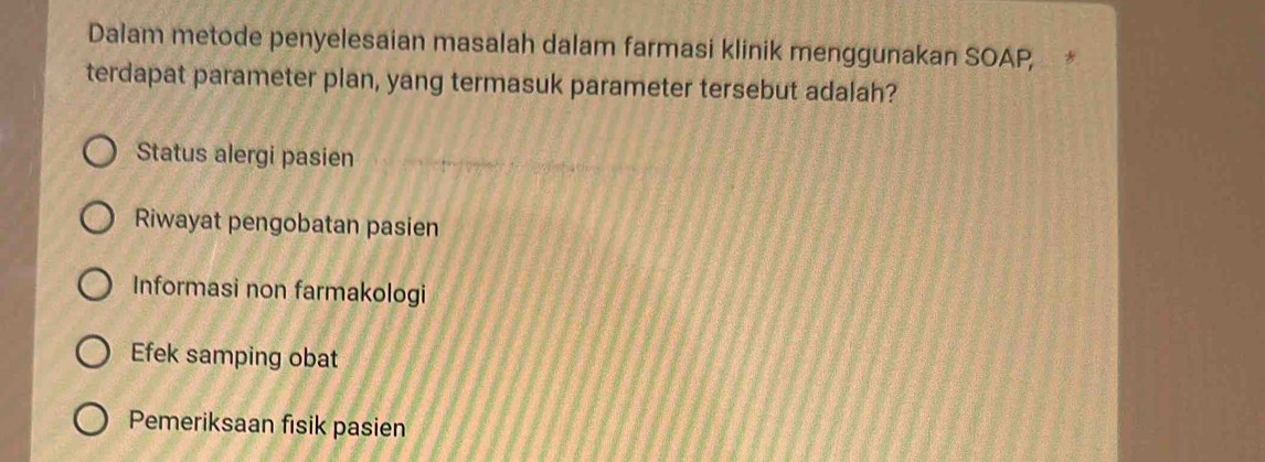 Dalam metode penyelesaian masalah dalam farmasi klinik menggunakan SOAP, *
terdapat parameter plan, yang termasuk parameter tersebut adalah?
Status alergi pasien
Riwayat pengobatan pasien
Informasi non farmakologi
Efek samping obat
Pemeriksaan fisik pasien