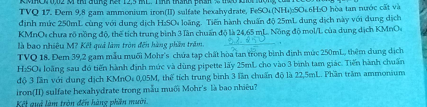 KMHO40, 02 M thi đùng hết 12,5 mL. Tình thành phân % theo khổi lượng của 1 
TVQ 17. Đem 9,8 gam ammonium iron(II) sulfate hexahydrate, FeSO₄.(NH₄) ₂SO₄. 6H₂O hòa tan nước cất và 
định mức 250mL cùng với dung dịch H₂SO₄ loãng. Tiến hành chuẩn độ 25mL dung dịch này với dung dịch 
KMnO4 chưa rõ nồng độ, thể tích trung bình 3 lần chuẩn độ là 24,65 mL. Nồng độ mol/L của dung dịch KMnO4
là bao nhiêu M? Kết quả làm tròn đến hàng phần trăm. 
、 
TVQ 18. Đem 39, 2 gam mẫu muối Mohr's chứa tạp chất hòa tan trong bình định mức 250mL, thêm dung dịch 
H2SO4 loãng sau đó tiến hành định mức và dùng pipette lấy 25mL cho vào 3 bình tam giác. Tiến hành chuẩn 
độ 3 lần với dung dịch KMnO₄ 0,05M, thể tích trung bình 3 lần chuẩn độ là 22,5mL. Phần trăm ammonium 
iron(II) sulfate hexahydrate trong mẫu muối Mohr's là bao nhiêu? 
Kết quả làm tròn đến hàng phần mười.