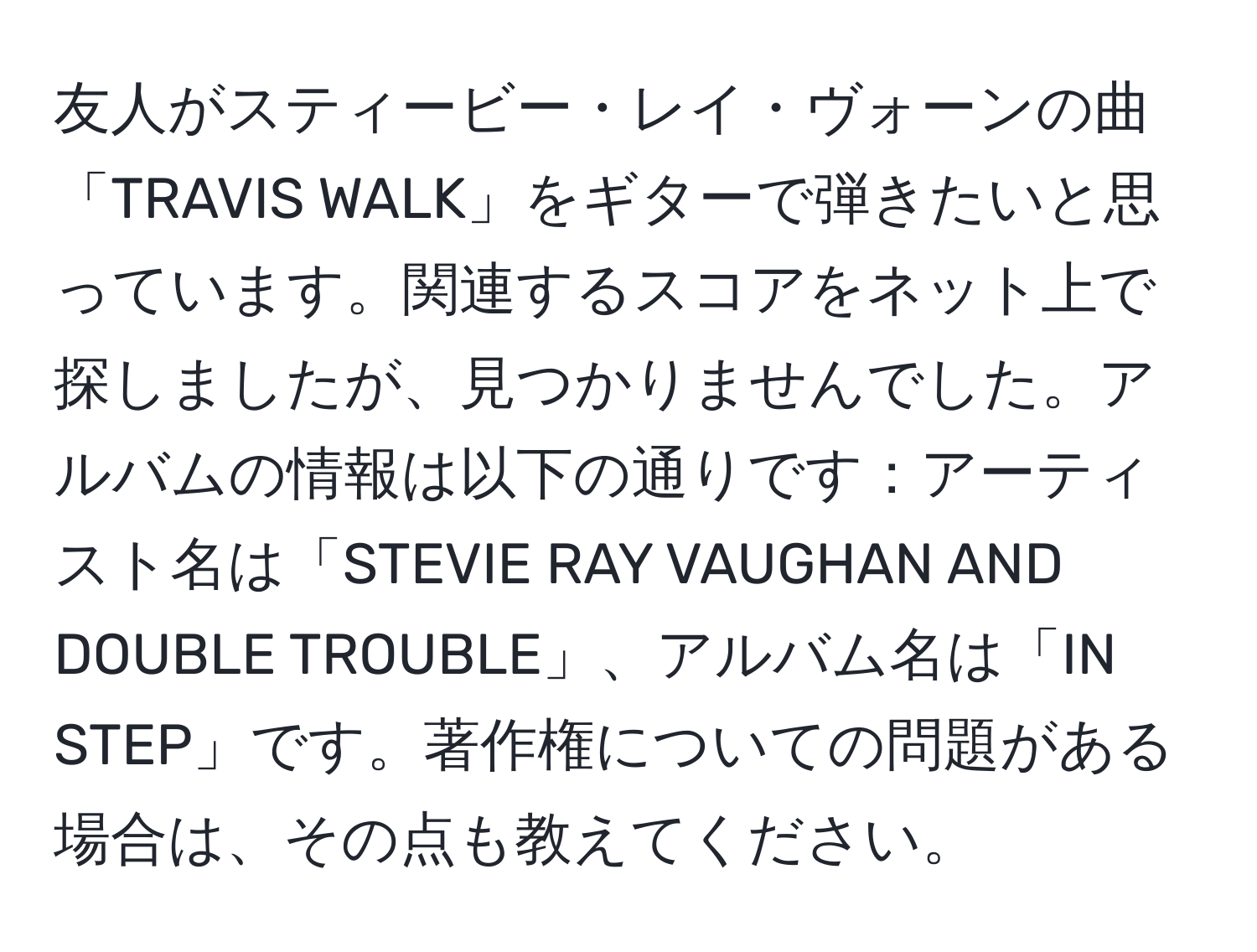 友人がスティービー・レイ・ヴォーンの曲「TRAVIS WALK」をギターで弾きたいと思っています。関連するスコアをネット上で探しましたが、見つかりませんでした。アルバムの情報は以下の通りです：アーティスト名は「STEVIE RAY VAUGHAN AND DOUBLE TROUBLE」、アルバム名は「IN STEP」です。著作権についての問題がある場合は、その点も教えてください。