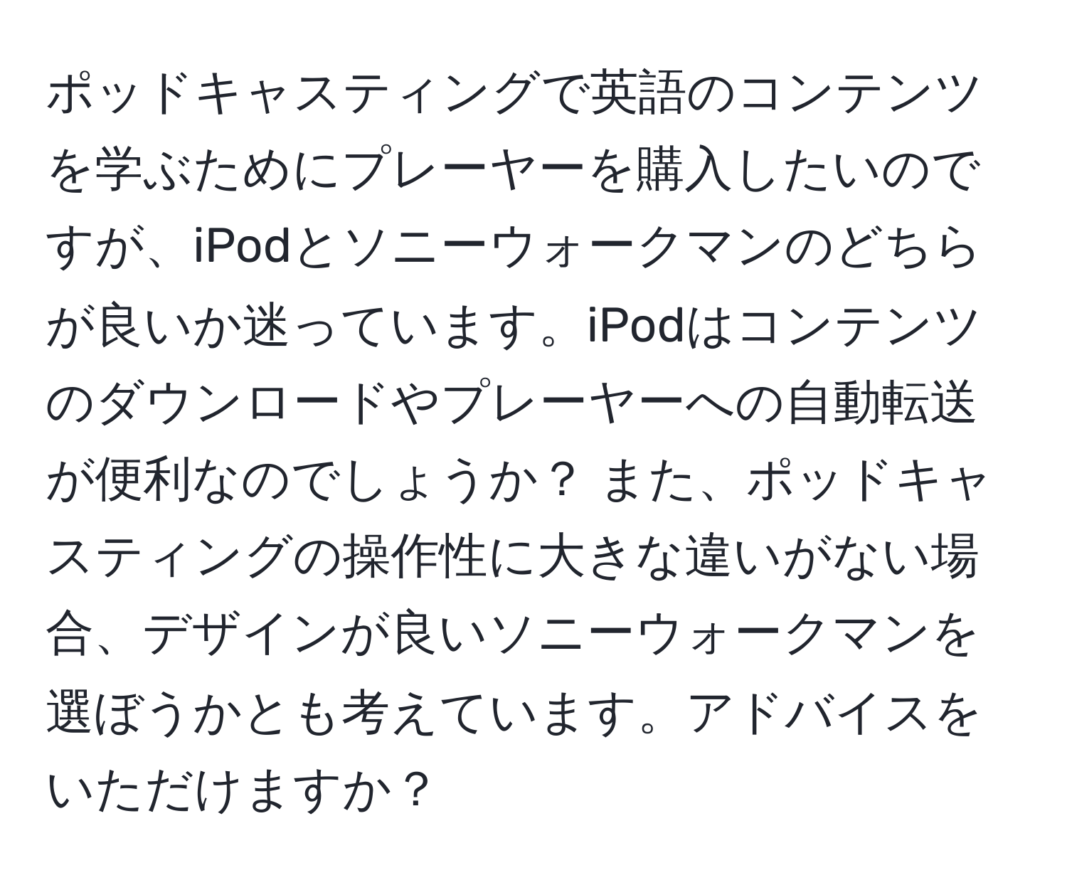 ポッドキャスティングで英語のコンテンツを学ぶためにプレーヤーを購入したいのですが、iPodとソニーウォークマンのどちらが良いか迷っています。iPodはコンテンツのダウンロードやプレーヤーへの自動転送が便利なのでしょうか？ また、ポッドキャスティングの操作性に大きな違いがない場合、デザインが良いソニーウォークマンを選ぼうかとも考えています。アドバイスをいただけますか？