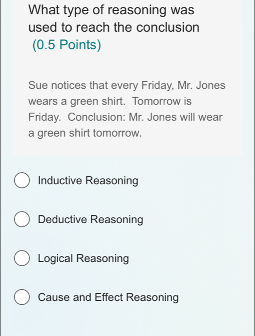 What type of reasoning was
used to reach the conclusion
(0.5 Points)
Sue notices that every Friday, Mr. Jones
wears a green shirt. Tomorrow is
Friday. Conclusion: Mr. Jones will wear
a green shirt tomorrow.
Inductive Reasoning
Deductive Reasoning
Logical Reasoning
Cause and Effect Reasoning