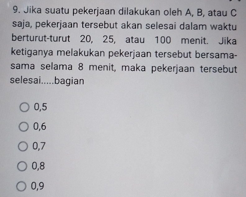 Jika suatu pekerjaan dilakukan oleh A, B, atau C
saja, pekerjaan tersebut akan selesai dalam waktu
berturut-turut 20, 25, atau 100 menit. Jika
ketiganya melakukan pekerjaan tersebut bersama-
sama selama 8 menit, maka pekerjaan tersebut
selesai.....bagian
0, 5
0, 6
0, 7
0, 8
0, 9