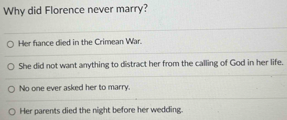 Why did Florence never marry?
Her fiance died in the Crimean War.
She did not want anything to distract her from the calling of God in her life.
No one ever asked her to marry.
Her parents died the night before her wedding.