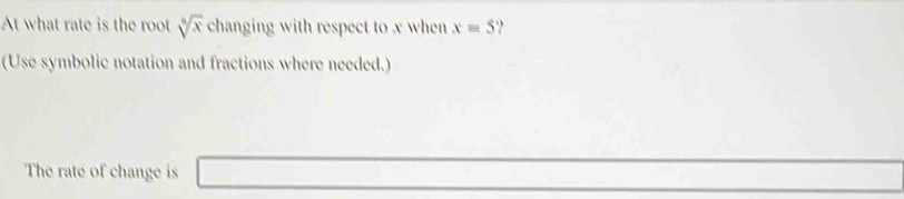 At what rate is the root sqrt[6](x) changing with respect to x when x=5
(Use symbolic notation and fractions where needed.) 
The rate of change is □ _ * _ =_ 