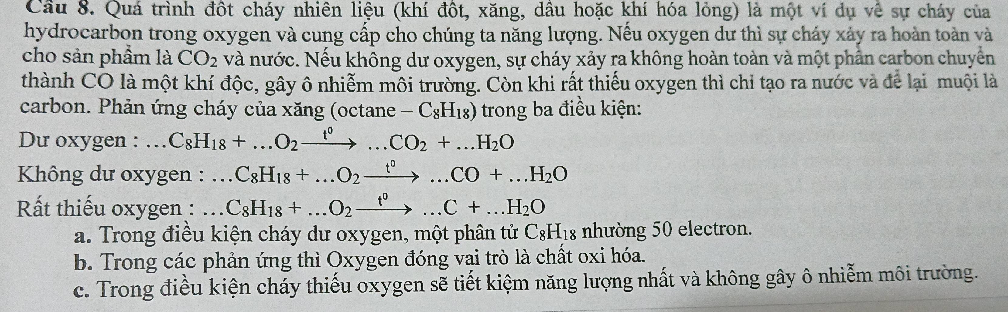 Cầu 8. Quá trình đột cháy nhiên liệu (khí đột, xăng, dầu hoặc khí hóa lỏng) là một ví dụ về sự cháy của
hydrocarbon trong oxygen và cung cấp cho chúng ta năng lượng. Nếu oxygen dư thì sự cháy xảy ra hoàn toàn và
cho sản phầm là CO_2 và nước. Nếu không dư oxygen, sự cháy xảy ra không hoàn toàn và một phần carbon chuyển
thành CO là một khí độc, gây ô nhiễm môi trường. Còn khi rất thiếu oxygen thì chỉ tạo ra nước và để lại muội là
carbon. Phản ứng cháy của xăng (octane -C_8H_18) trong ba điều kiện:
Du oxygen : . ... C_8H_18+...O_2xrightarrow t^0...CO_2+...H_2O
* Không dư oxygen :.C_8H_18+...O_2xrightarrow t^0...CO+...H_2O.. 
Rất thiếu oxygen :.. C_8H_18+...O_2xrightarrow t^0...C+...H_2O
a. Trong điều kiện cháy dư oxygen, một phân tử C_8H_18 nhường 50 electron.
b. Trong các phản ứng thì Oxygen đóng vai trò là chất oxi hóa.
c. Trong điều kiện cháy thiếu oxygen sẽ tiết kiệm năng lượng nhất và không gây ô nhiễm môi trường.