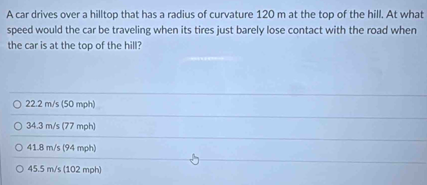 A car drives over a hilltop that has a radius of curvature 120 m at the top of the hill. At what
speed would the car be traveling when its tires just barely lose contact with the road when
the car is at the top of the hill?
22.2 m/s (50 mph)
34.3 m/s (77 mph)
41.8 m/s (94 mph)
45.5 m/s (102 mph)