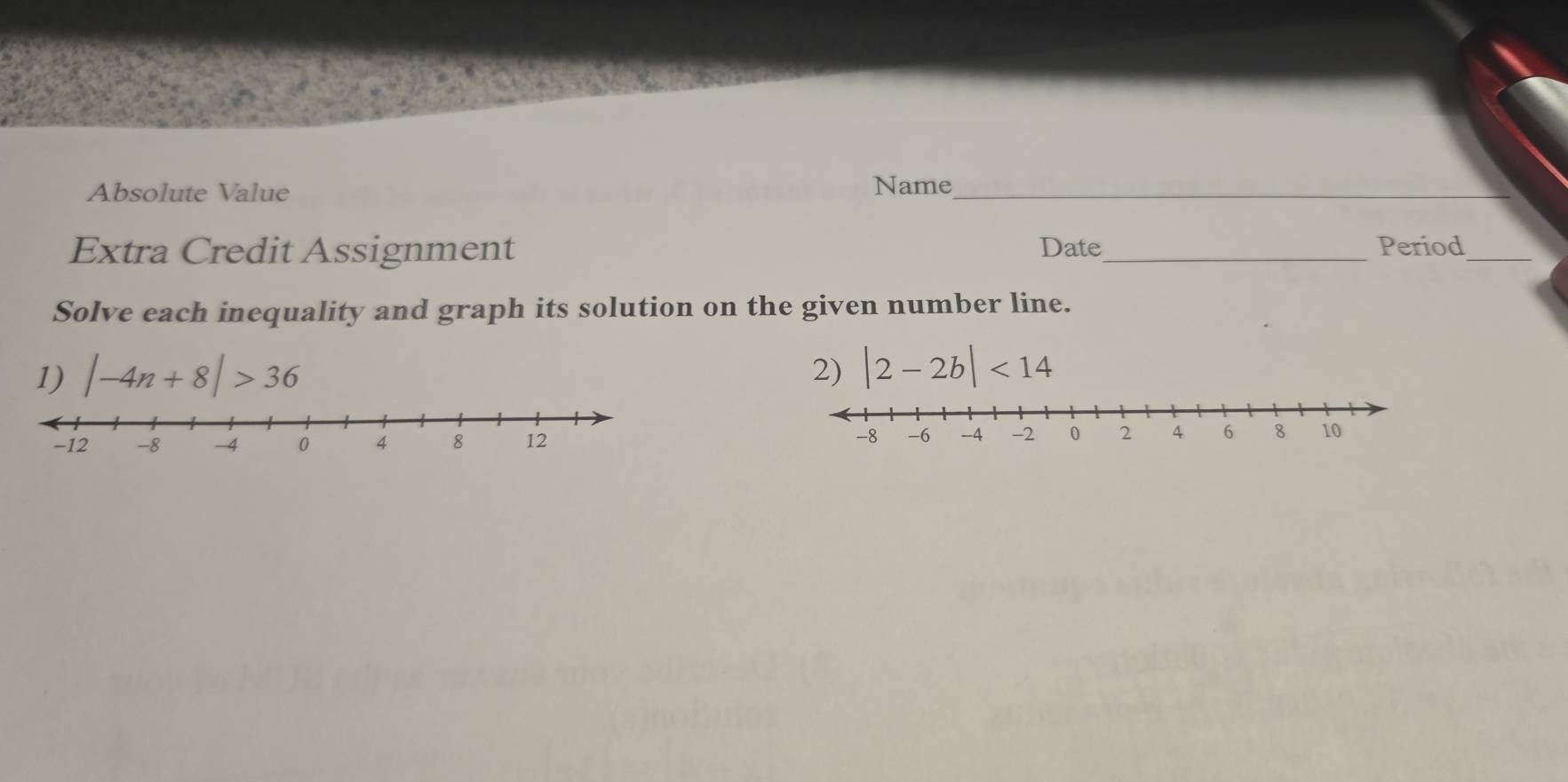 Absolute Value 
Name_ 
Extra Credit Assignment Date_ Period_ 
Solve each inequality and graph its solution on the given number line. 
1) |-4n+8|>36 2) |2-2b|<14</tex>