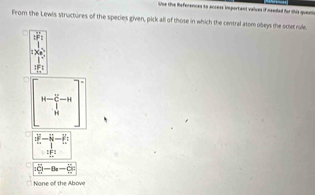 References
Use the References to access important values if needed for this questic
From the Lewis structures of the species given, pick all of those in which the central atom obeys the octet rule.
beginbmatrix H-frac l^2l_1-H Hend(bmatrix)^-
-vector N-vector FN-overset .F
1
:1 F :
:dot C|-Be-dot C| :
None of the Above